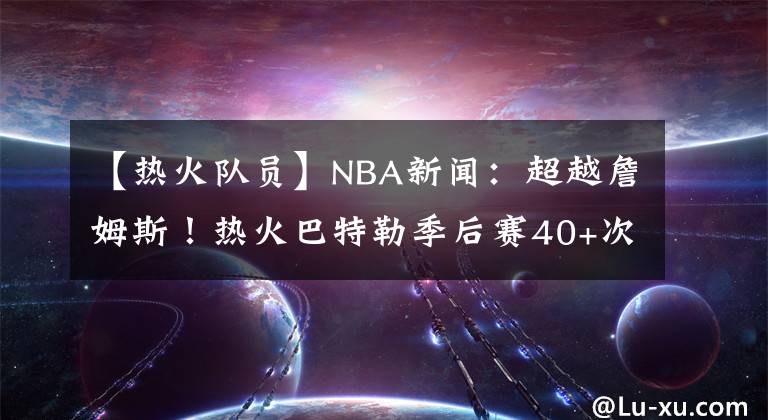 【熱火隊員】NBA新聞：超越詹姆斯！熱火巴特勒季后賽40+次數(shù)創(chuàng)隊史紀錄