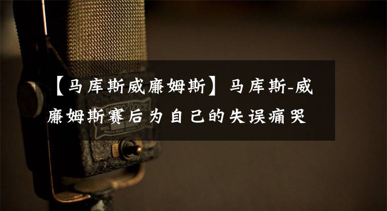 【馬庫斯威廉姆斯】馬庫斯-威廉姆斯賽后為自己的失誤痛哭