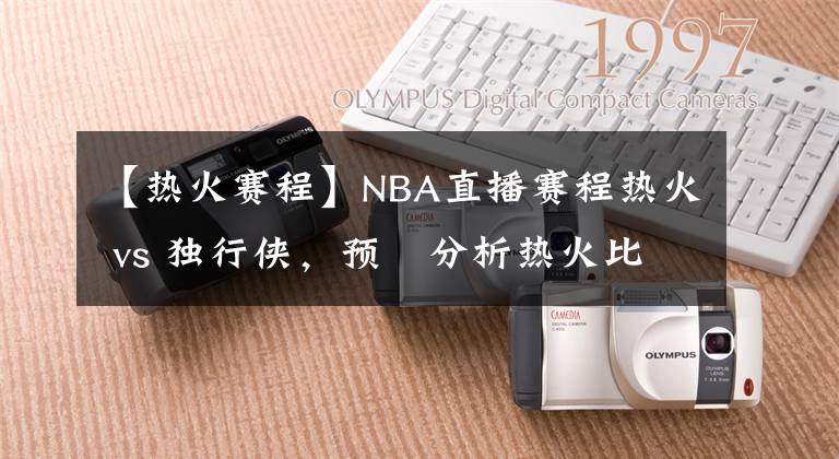 【熱火賽程】NBA直播賽程熱火 vs 獨行俠，預(yù)測分析熱火比分領(lǐng)先