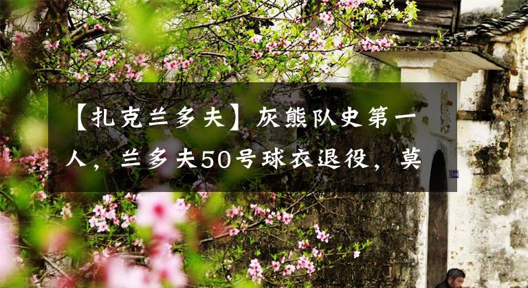 【扎克蘭多夫】灰熊隊史第一人，蘭多夫50號球衣退役，莫蘭特更推：向前輩致敬