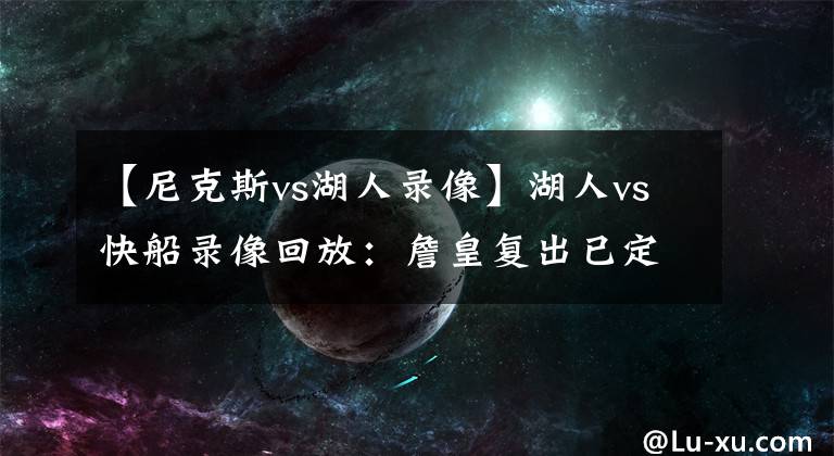 【尼克斯vs湖人錄像】湖人vs快船錄像回放：詹皇復(fù)出已定,濃眉傷退無大礙,庫(kù)茲馬擔(dān)重任