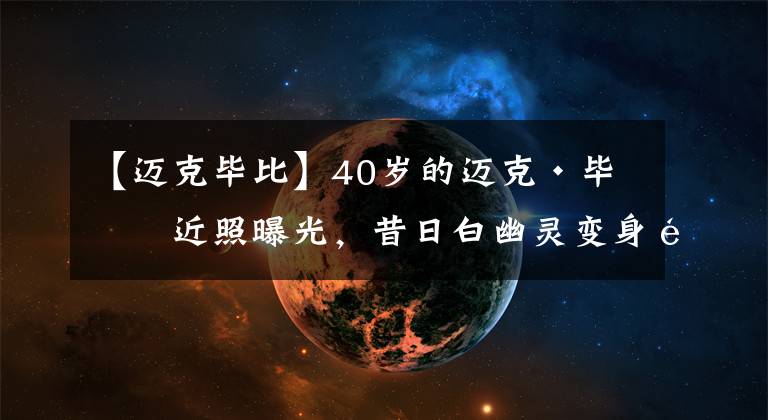 【邁克畢比】40歲的邁克·畢比近照曝光，昔日白幽靈變身魔鬼筋肉人