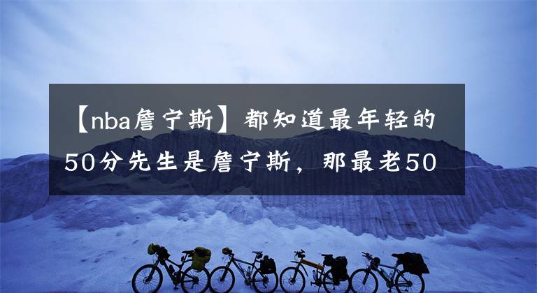 【nba詹寧斯】都知道最年輕的50分先生是詹寧斯，那最老50分先生又是哪位大神？