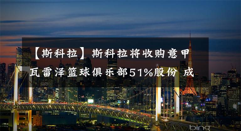 【斯科拉】斯科拉將收購意甲瓦雷澤籃球俱樂部51%股份 成為球隊大股東