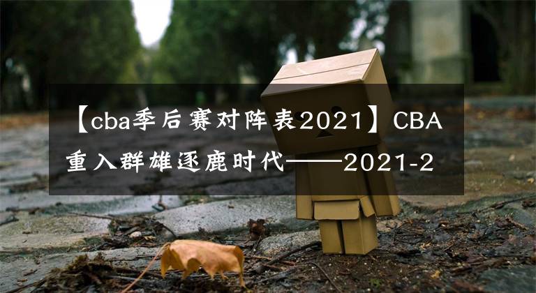 【cba季后賽對陣表2021】CBA重入群雄逐鹿時(shí)代——2021-2022賽季CBA季后賽前瞻