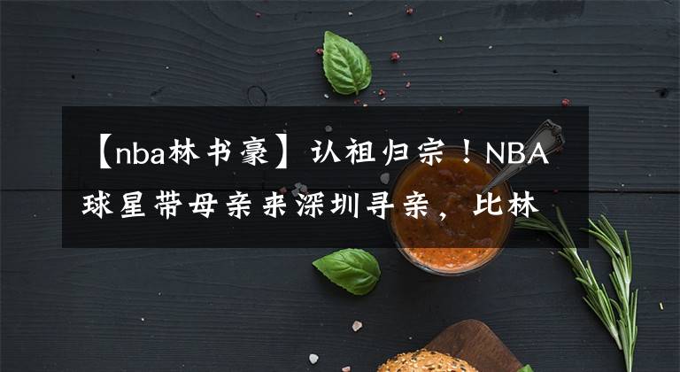 【nba林書豪】認(rèn)祖歸宗！NBA球星帶母親來深圳尋親，比林書豪更合適的歸化人選