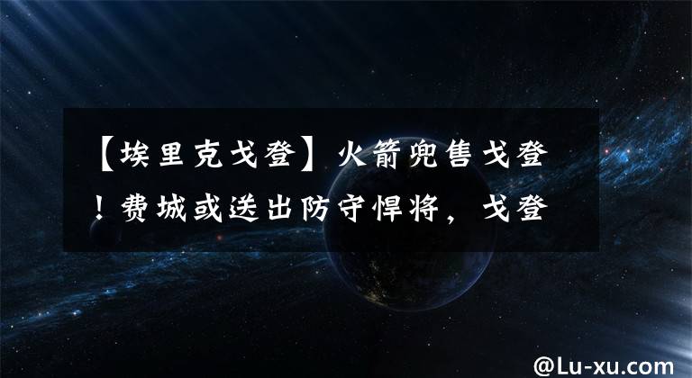 【埃里克戈登】火箭兜售戈登！費(fèi)城或送出防守悍將，戈登與哈登重逢你期待嗎？