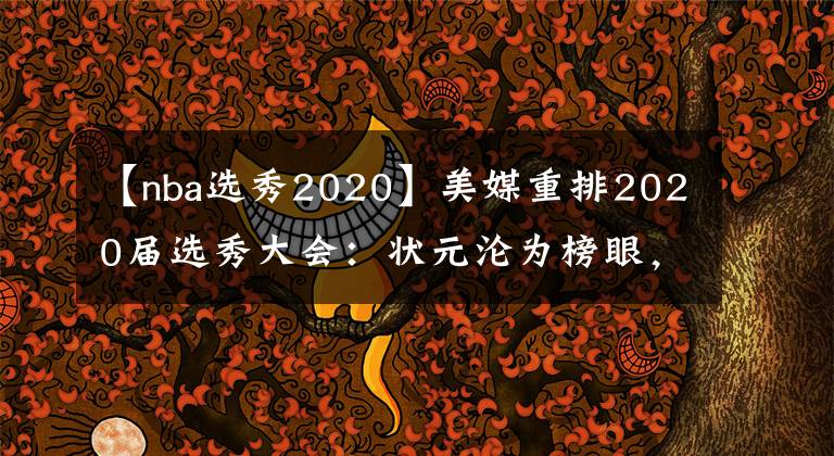 【nba選秀2020】美媒重排2020屆選秀大會：狀元淪為榜眼，懷斯曼第五，那三球第幾