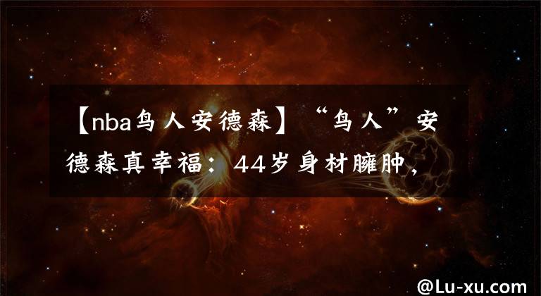 【nba鳥人安德森】“鳥人”安德森真幸福：44歲身材臃腫，身邊卻有佳人相伴