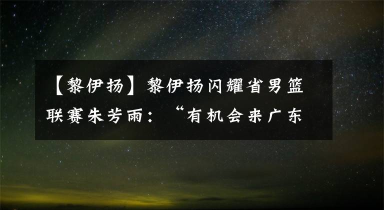 【黎伊揚(yáng)】黎伊揚(yáng)閃耀省男籃聯(lián)賽朱芳雨：“有機(jī)會(huì)來(lái)廣東隊(duì)試試”