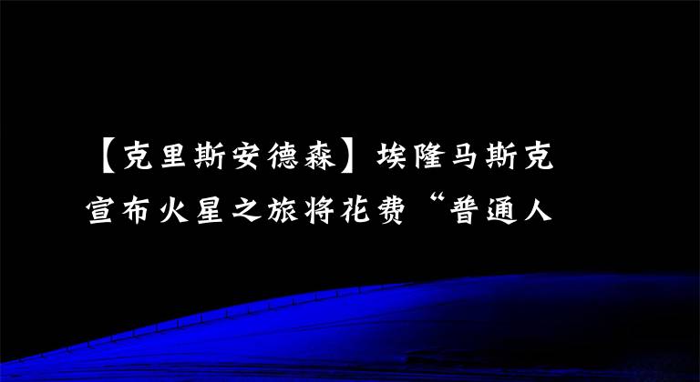 【克里斯安德森】埃隆馬斯克宣布火星之旅將花費“普通人”多少錢：現(xiàn)在開始儲蓄