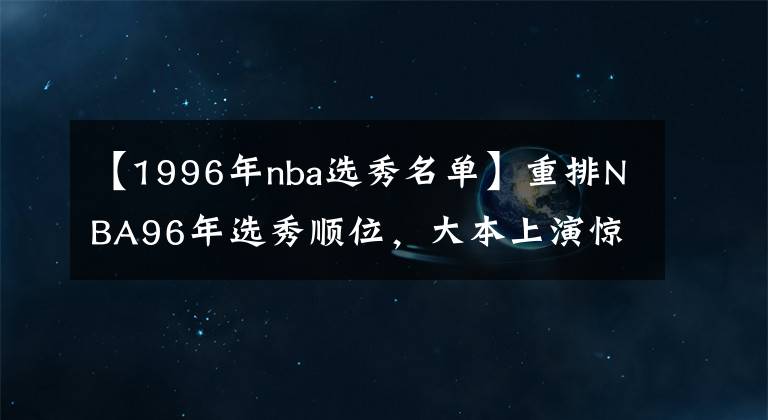 【1996年nba選秀名單】重排NBA96年選秀順位，大本上演驚天逆襲 狀元當(dāng)屬黑曼巴