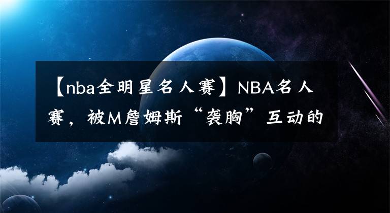 【nba全明星名人賽】NBA名人賽，被M詹姆斯“襲胸”互動(dòng)的女星是誰？有啥來歷？