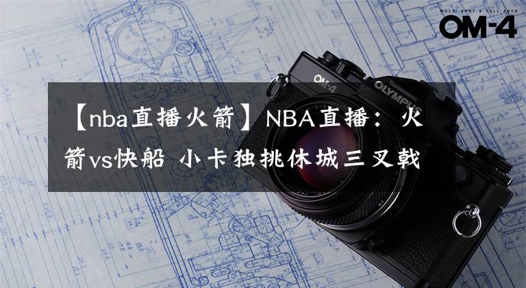 【nba直播火箭】NBA直播：火箭vs快船 小卡獨(dú)挑休城三叉戟，考神戰(zhàn)舊主！