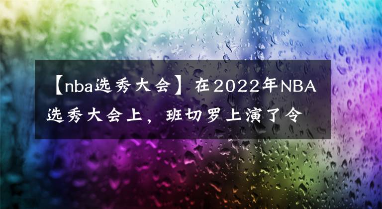 【nba選秀大會(huì)】在2022年NBA選秀大會(huì)上，班切羅上演了令人震驚的劇情轉(zhuǎn)折