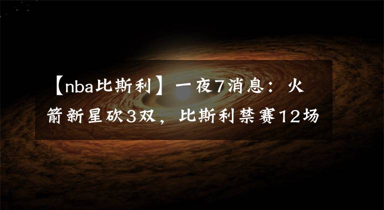 【nba比斯利】一夜7消息：火箭新星砍3雙，比斯利禁賽12場(chǎng)，詹皇兒子或賽季報(bào)銷