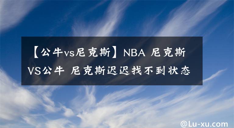 【公牛vs尼克斯】NBA 尼克斯VS公牛 尼克斯遲遲找不到狀態(tài)，此戰(zhàn)公牛困難重重