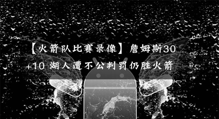 【火箭隊(duì)比賽錄像】詹姆斯30+10 湖人遭不公判罰仍勝火箭 沃格爾稱已給聯(lián)盟寄錄像帶