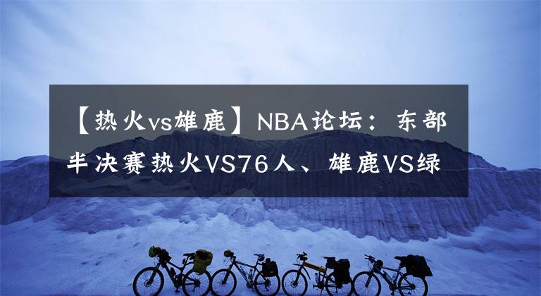 【熱火vs雄鹿】NBA論壇：東部半決賽熱火VS76人、雄鹿VS綠凱，哪兩支會(huì)師東決？