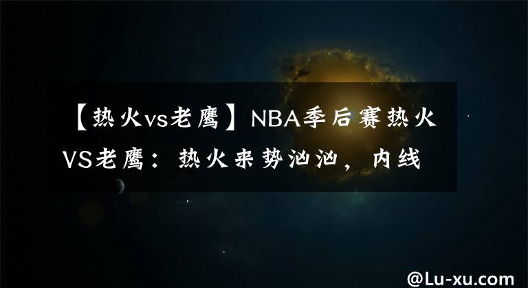 【熱火vs老鷹】NBA季后賽熱火VS老鷹：熱火來勢洶洶，內(nèi)線弱勢的老鷹已輸不起了