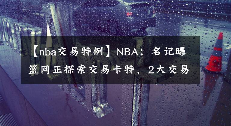 【nba交易特例】NBA：名記曝籃網(wǎng)正探索交易卡特，2大交易特例或發(fā)揮作用