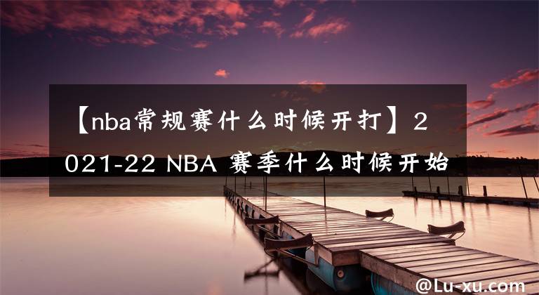 【nba常規(guī)賽什么時(shí)候開打】2021-22 NBA 賽季什么時(shí)候開始？開幕之夜，圣誕大戰(zhàn)程表揭曉