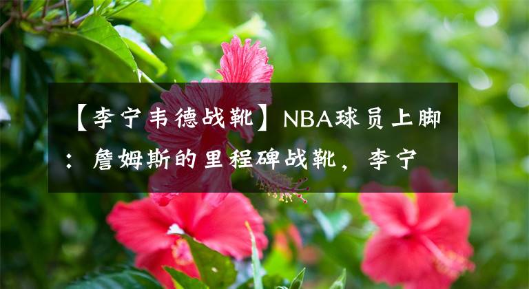 【李寧韋德戰(zhàn)靴】NBA球員上腳：詹姆斯的里程碑戰(zhàn)靴，李寧和安踏的球鞋都有！