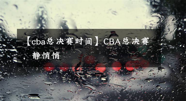 【cba總決賽時間】CBA總決賽，靜悄悄