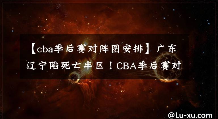 【cba季后賽對陣圖安排】廣東遼寧陷死亡半?yún)^(qū)！CBA季后賽對陣圖出爐 黑馬大贏家 阿聯(lián)傷退