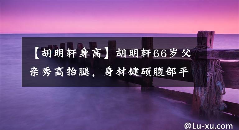 【胡明軒身高】胡明軒66歲父親秀高抬腿，身材健碩腹部平坦，50歲媽媽韻味十足