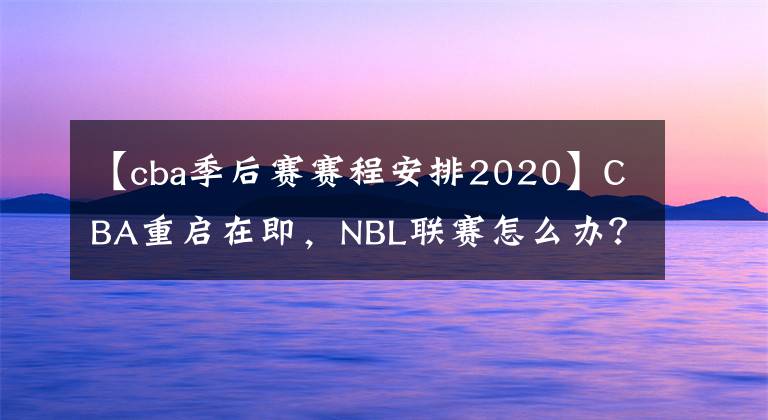 【cba季后賽賽程安排2020】CBA重啟在即，NBL聯(lián)賽怎么辦？四個方案備選，最壞可能賽季取消