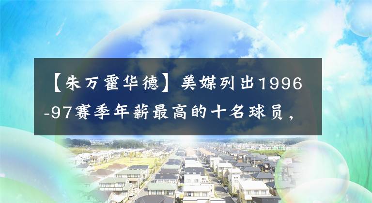 【朱萬霍華德】美媒列出1996-97賽季年薪最高的十名球員，喬丹放現(xiàn)在應(yīng)該給多少