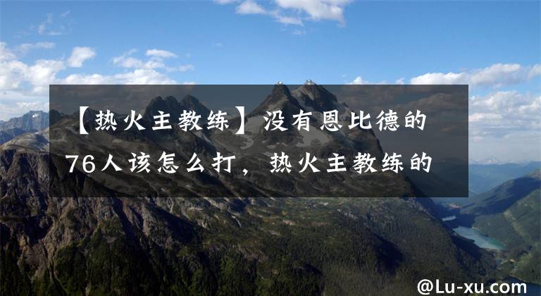 【熱火主教練】沒有恩比德的76人該怎么打，熱火主教練的完美反應詮釋名帥底蘊