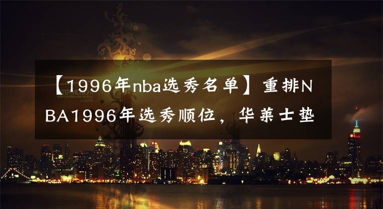 【1996年nba選秀名單】重排NBA1996年選秀順位，華萊士墊底 艾弗森僅排第3