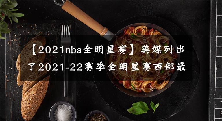 【2021nba全明星賽】美媒列出了2021-22賽季全明星賽西部最好的12人名單，誰被高估了