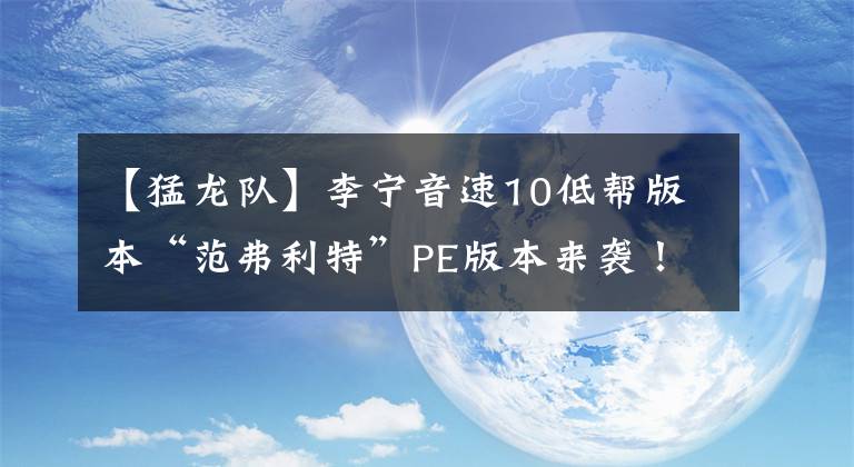 【猛龍隊(duì)】李寧音速10低幫版本“范弗利特”PE版本來(lái)襲！猛龍隊(duì)球衣配色加持