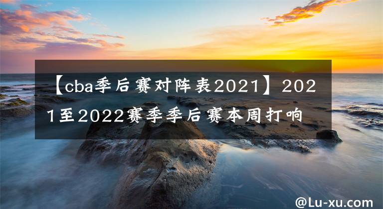 【cba季后賽對陣表2021】2021至2022賽季季后賽本周打響 CBA舊有爭冠格局或被撬動