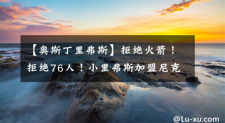 【奧斯丁里弗斯】拒絕火箭！拒絕76人！小里弗斯加盟尼克斯原因揭秘，老里真夠狠呀