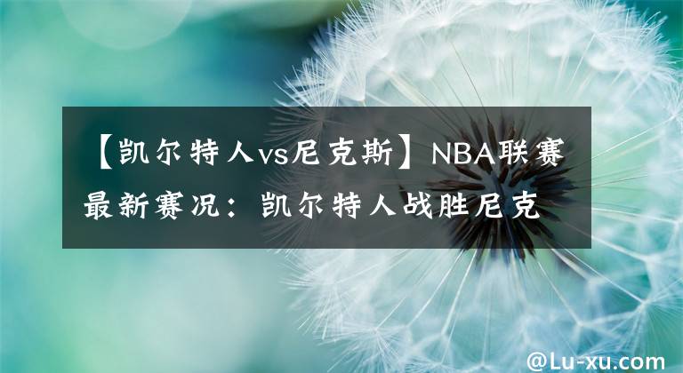 【凱爾特人vs尼克斯】NBA聯(lián)賽最新賽況：凱爾特人戰(zhàn)勝尼克斯