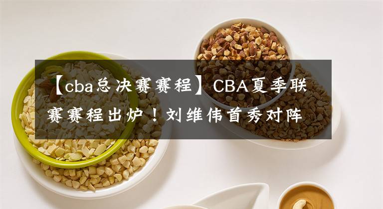 【cba總決賽賽程】CBA夏季聯(lián)賽賽程出爐！劉維偉首秀對陣遼籃，楊鳴練兵，5場定冠軍