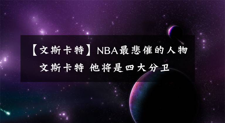 【文斯卡特】NBA最悲催的人物–文斯卡特 他將是四大分衛(wèi) 唯一的名人堂落選者