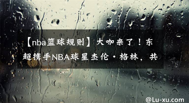 【nba籃球規(guī)則】大咖來了！東超攜手NBA球星杰倫·格林，共同提高亞洲籃球水平