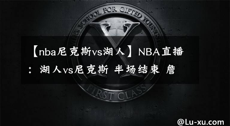 【nba尼克斯vs湖人】NBA直播：湖人vs尼克斯 半場結(jié)束 詹姆斯回歸 尼克斯71-56湖人