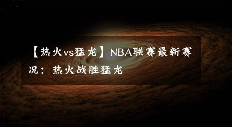 【熱火vs猛龍】NBA聯(lián)賽最新賽況：熱火戰(zhàn)勝猛龍