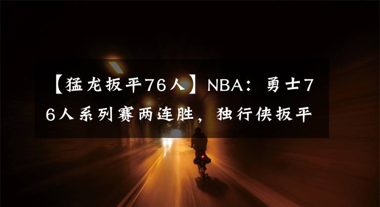 【猛龍扳平76人】NBA：勇士76人系列賽兩連勝，獨(dú)行俠扳平爵士