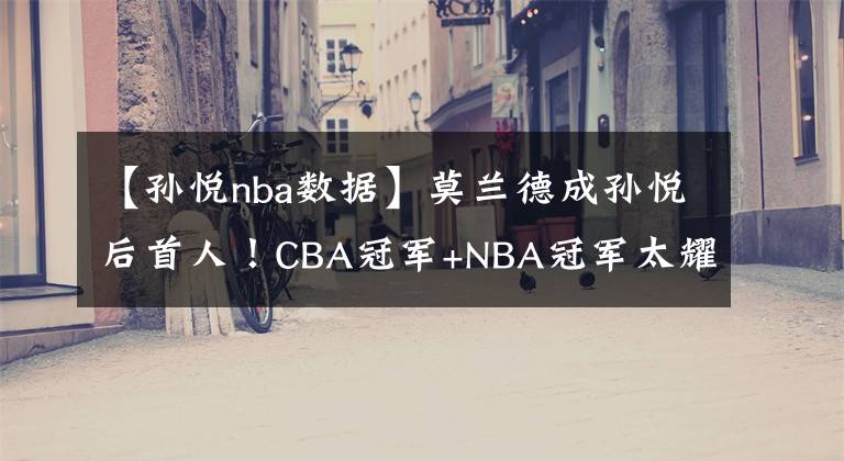 【孫悅nba數(shù)據(jù)】莫蘭德成孫悅后首人！CBA冠軍+NBA冠軍太耀眼，失總決賽MVP顯遺憾