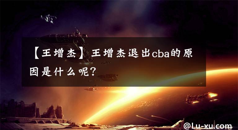 【王增杰】王增杰退出cba的原因是什么呢？