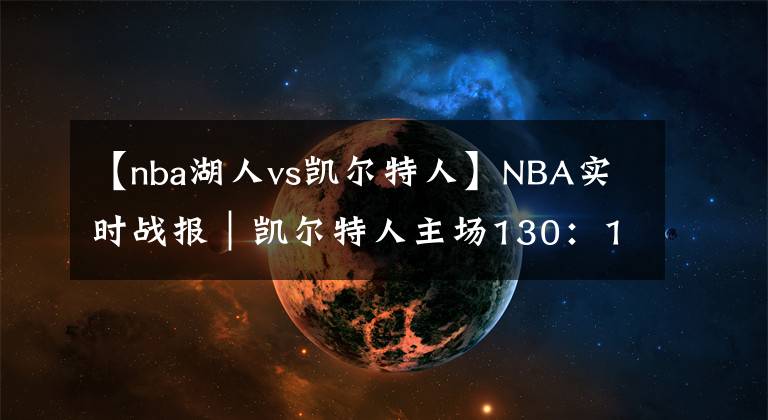 【nba湖人vs凱爾特人】NBA實(shí)時(shí)戰(zhàn)報(bào)｜凱爾特人主場(chǎng)130：108戰(zhàn)勝湖人