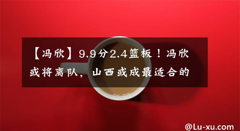 【馮欣】9.9分2.4籃板！馮欣或?qū)㈦x隊(duì)，山西或成最適合的選擇