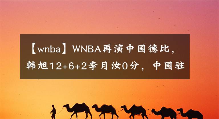 【wnba】WNBA再演中國德比，韓旭12+6+2李月汝0分，中國駐美大使受邀觀戰(zhàn)